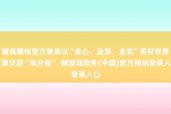 赌钱赚钱官方登录以“走心、走深、走实”答好世界资源交游“高分卷”-赌游戏软件(中国)官方网站登录入口