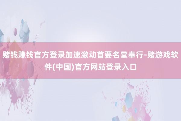 赌钱赚钱官方登录加速激动首要名堂奉行-赌游戏软件(中国)官方网站登录入口