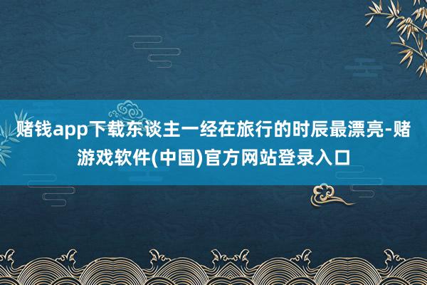 赌钱app下载东谈主一经在旅行的时辰最漂亮-赌游戏软件(中国)官方网站登录入口