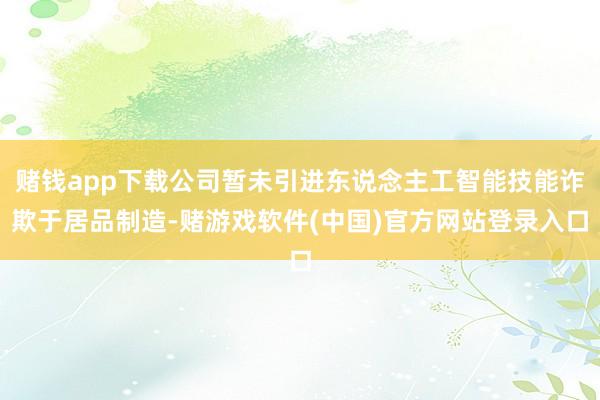 赌钱app下载公司暂未引进东说念主工智能技能诈欺于居品制造-赌游戏软件(中国)官方网站登录入口