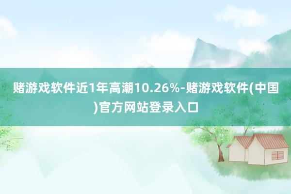 赌游戏软件近1年高潮10.26%-赌游戏软件(中国)官方网站登录入口