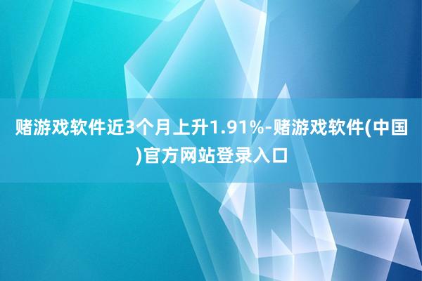 赌游戏软件近3个月上升1.91%-赌游戏软件(中国)官方网站登录入口