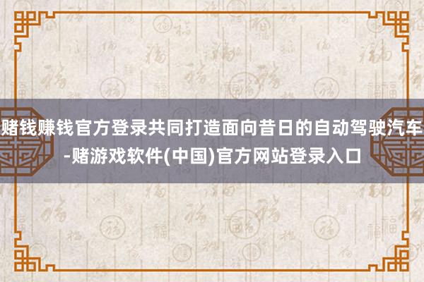 赌钱赚钱官方登录共同打造面向昔日的自动驾驶汽车-赌游戏软件(中国)官方网站登录入口