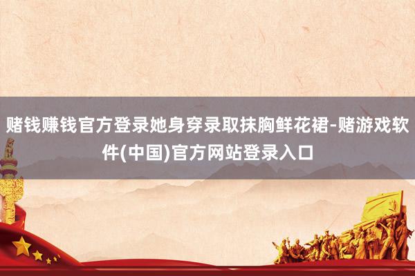 赌钱赚钱官方登录她身穿录取抹胸鲜花裙-赌游戏软件(中国)官方网站登录入口