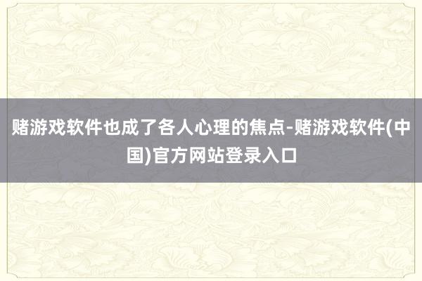 赌游戏软件也成了各人心理的焦点-赌游戏软件(中国)官方网站登录入口