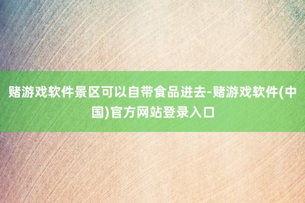 赌游戏软件景区可以自带食品进去-赌游戏软件(中国)官方网站登录入口