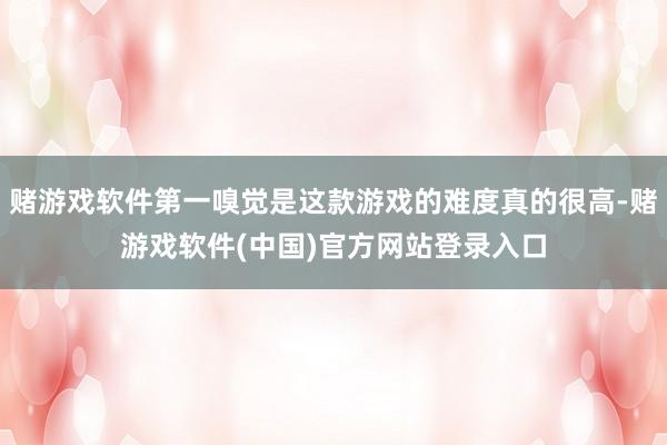 赌游戏软件第一嗅觉是这款游戏的难度真的很高-赌游戏软件(中国)官方网站登录入口