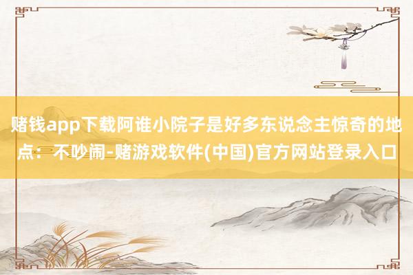 赌钱app下载阿谁小院子是好多东说念主惊奇的地点：不吵闹-赌游戏软件(中国)官方网站登录入口