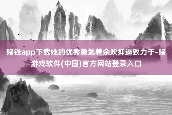 赌钱app下载她的优秀激勉着余欢抑遏致力于-赌游戏软件(中国)官方网站登录入口