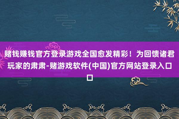 赌钱赚钱官方登录游戏全国愈发精彩！为回馈诸君玩家的肃肃-赌游戏软件(中国)官方网站登录入口