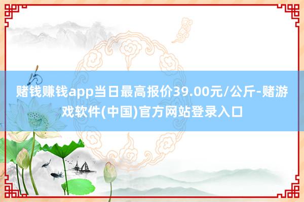 赌钱赚钱app当日最高报价39.00元/公斤-赌游戏软件(中国)官方网站登录入口