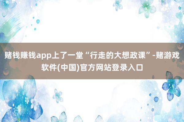赌钱赚钱app上了一堂“行走的大想政课”-赌游戏软件(中国)官方网站登录入口