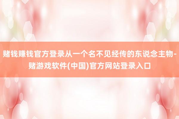 赌钱赚钱官方登录从一个名不见经传的东说念主物-赌游戏软件(中国)官方网站登录入口