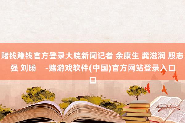 赌钱赚钱官方登录大皖新闻记者 余康生 龚滋润 殷志强 刘旸    -赌游戏软件(中国)官方网站登录入口