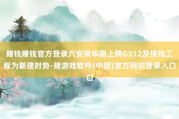 赌钱赚钱官方登录六安南华路上跨G312及接线工程为新建时势-赌游戏软件(中国)官方网站登录入口