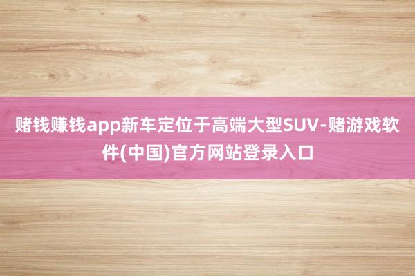 赌钱赚钱app新车定位于高端大型SUV-赌游戏软件(中国)官方网站登录入口