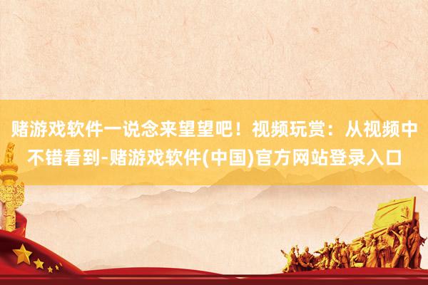 赌游戏软件一说念来望望吧！视频玩赏：从视频中不错看到-赌游戏软件(中国)官方网站登录入口