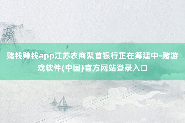 赌钱赚钱app江苏农商聚首银行正在筹建中-赌游戏软件(中国)官方网站登录入口