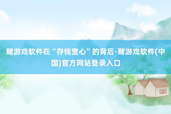 赌游戏软件在“存钱宽心”的背后-赌游戏软件(中国)官方网站登录入口