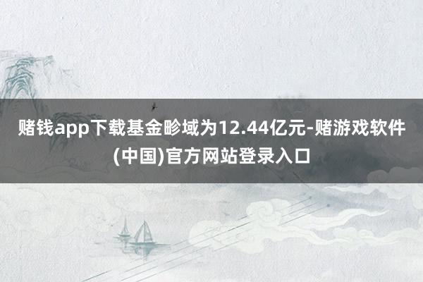 赌钱app下载基金畛域为12.44亿元-赌游戏软件(中国)官方网站登录入口