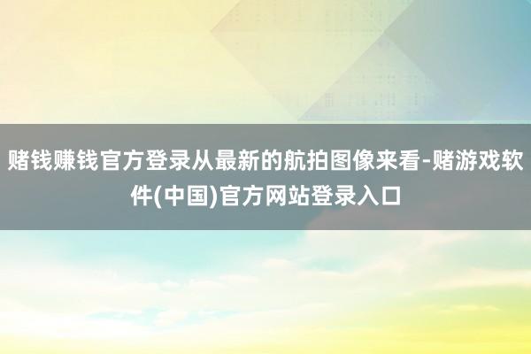 赌钱赚钱官方登录从最新的航拍图像来看-赌游戏软件(中国)官方网站登录入口