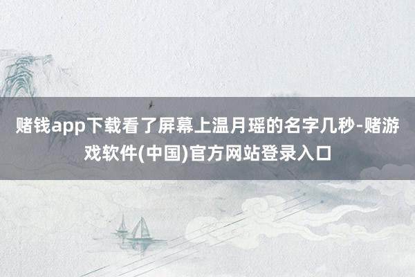 赌钱app下载看了屏幕上温月瑶的名字几秒-赌游戏软件(中国)官方网站登录入口
