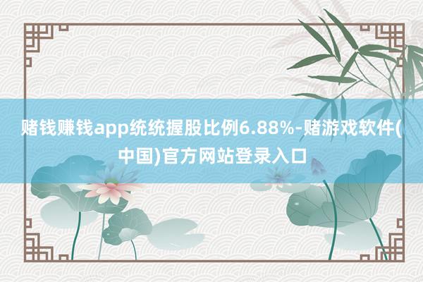 赌钱赚钱app统统握股比例6.88%-赌游戏软件(中国)官方网站登录入口
