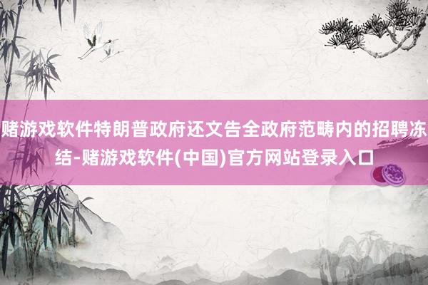 赌游戏软件特朗普政府还文告全政府范畴内的招聘冻结-赌游戏软件(中国)官方网站登录入口