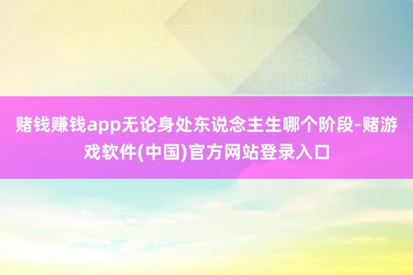 赌钱赚钱app无论身处东说念主生哪个阶段-赌游戏软件(中国)官方网站登录入口