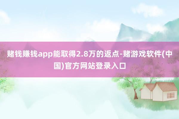 赌钱赚钱app能取得2.8万的返点-赌游戏软件(中国)官方网站登录入口