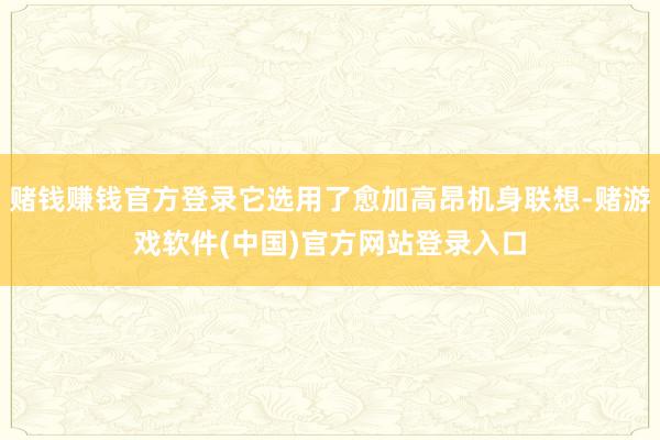 赌钱赚钱官方登录它选用了愈加高昂机身联想-赌游戏软件(中国)官方网站登录入口