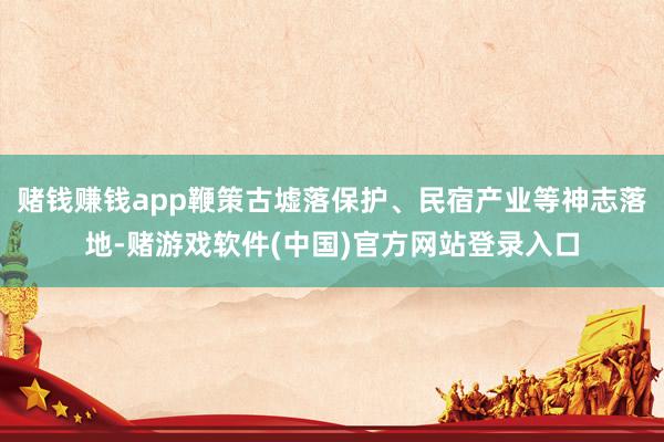 赌钱赚钱app鞭策古墟落保护、民宿产业等神志落地-赌游戏软件(中国)官方网站登录入口
