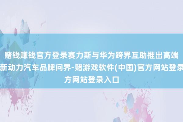 赌钱赚钱官方登录赛力斯与华为跨界互助推出高端聪慧新动力汽车品牌问界-赌游戏软件(中国)官方网站登录入口