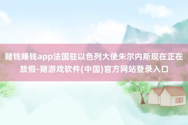 赌钱赚钱app法国驻以色列大使朱尔内斯现在正在放假-赌游戏软件(中国)官方网站登录入口