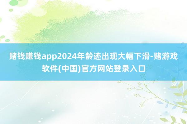 赌钱赚钱app2024年龄迹出现大幅下滑-赌游戏软件(中国)官方网站登录入口