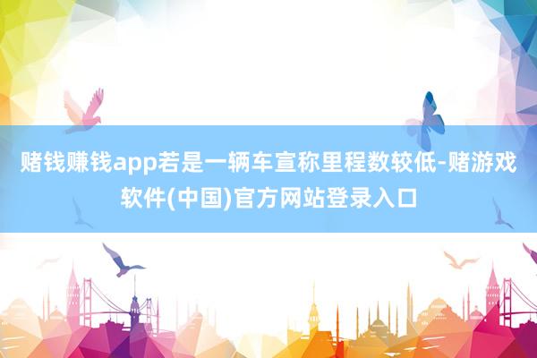 赌钱赚钱app若是一辆车宣称里程数较低-赌游戏软件(中国)官方网站登录入口