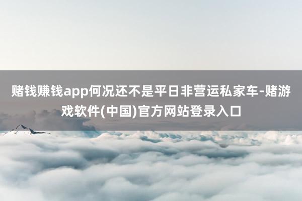 赌钱赚钱app何况还不是平日非营运私家车-赌游戏软件(中国)官方网站登录入口