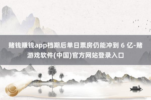 赌钱赚钱app档期后单日票房仍能冲到 6 亿-赌游戏软件(中国)官方网站登录入口