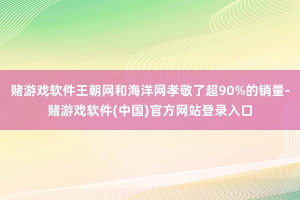 赌游戏软件王朝网和海洋网孝敬了超90%的销量-赌游戏软件(中国)官方网站登录入口