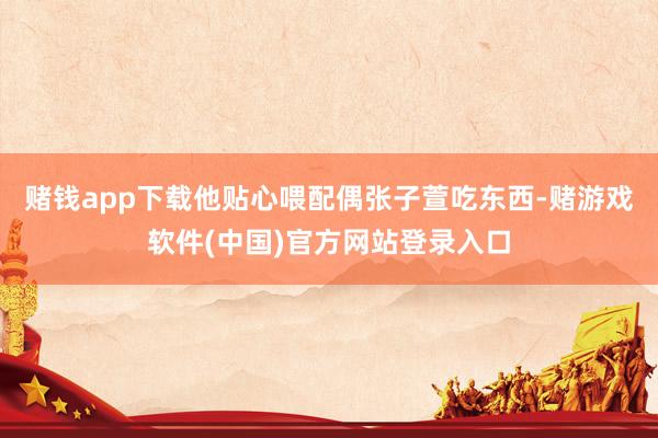 赌钱app下载他贴心喂配偶张子萱吃东西-赌游戏软件(中国)官方网站登录入口