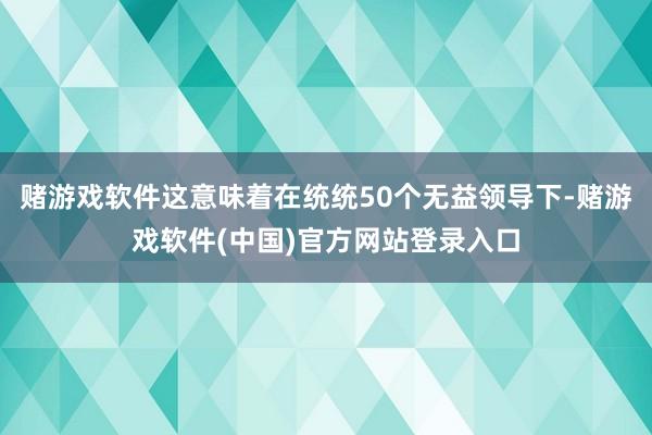 赌游戏软件这意味着在统统50个无益领导下-赌游戏软件(中国)官方网站登录入口