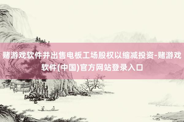 赌游戏软件并出售电板工场股权以缩减投资-赌游戏软件(中国)官方网站登录入口