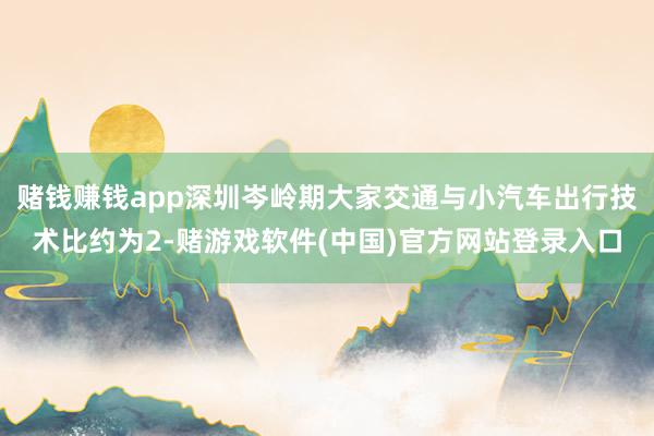 赌钱赚钱app深圳岑岭期大家交通与小汽车出行技术比约为2-赌游戏软件(中国)官方网站登录入口