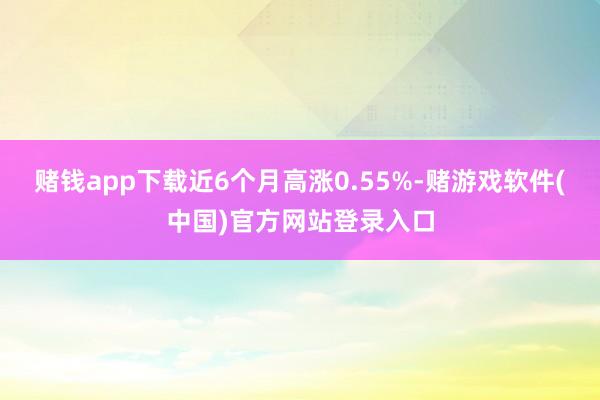 赌钱app下载近6个月高涨0.55%-赌游戏软件(中国)官方网站登录入口