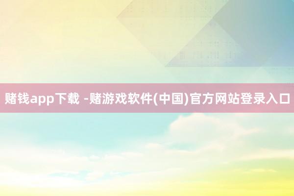 赌钱app下载 -赌游戏软件(中国)官方网站登录入口