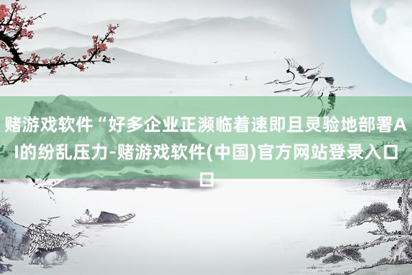 赌游戏软件“好多企业正濒临着速即且灵验地部署AI的纷乱压力-赌游戏软件(中国)官方网站登录入口