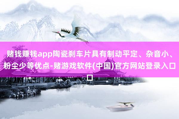 赌钱赚钱app陶瓷刹车片具有制动平定、杂音小、粉尘少等优点-赌游戏软件(中国)官方网站登录入口