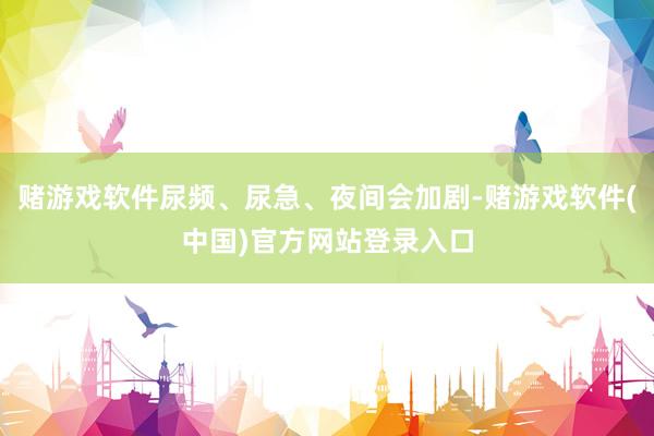 赌游戏软件尿频、尿急、夜间会加剧-赌游戏软件(中国)官方网站登录入口