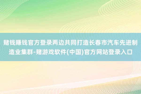 赌钱赚钱官方登录两边共同打造长春市汽车先进制造业集群-赌游戏软件(中国)官方网站登录入口