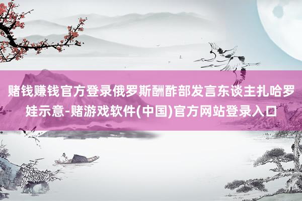 赌钱赚钱官方登录俄罗斯酬酢部发言东谈主扎哈罗娃示意-赌游戏软件(中国)官方网站登录入口